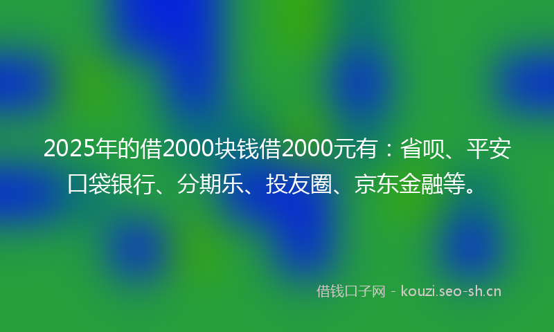2025年的借2000块钱借2000元有：省呗、平安口袋银行、分期乐、投友圈、京东金融等。