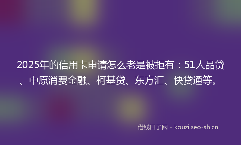 2025年的信用卡申请怎么老是被拒有:51人品贷、中原消费金融、柯基贷、东方汇、快贷通等。