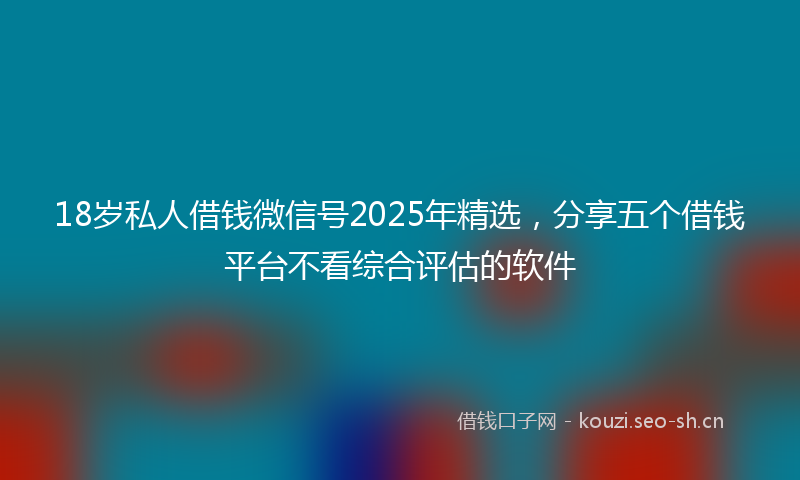 18岁私人借钱微信号2025年精选，分享五个借钱平台不看综合评估的软件