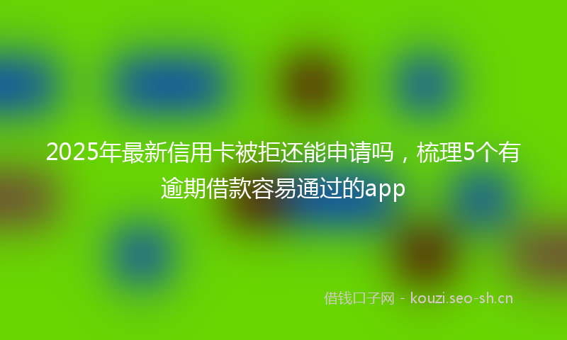 2025年最新信用卡被拒还能申请吗，梳理5个有逾期借款容易通过的app