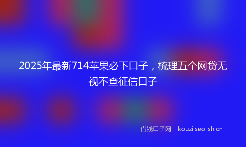 2025年最新714苹果必下口子，梳理五个网贷无视不查征信口子