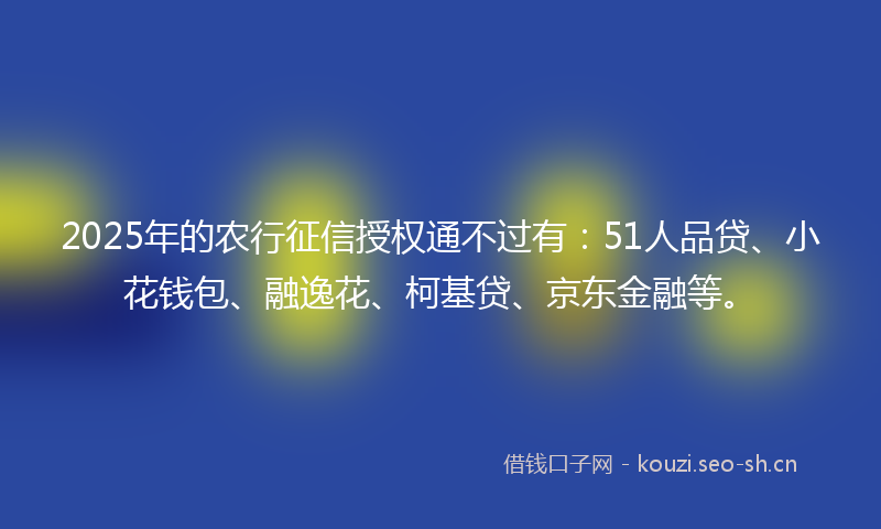 2025年的农行征信授权通不过有：51人品贷、小花钱包、融逸花、柯基贷、京东金融等。