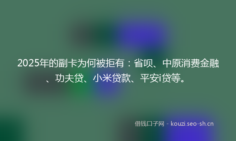 2025年的副卡为何被拒有：省呗、中原消费金融、功夫贷、小米贷款、平安i贷等。