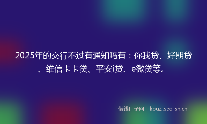2025年的交行不过有通知吗有：你我贷、好期贷、维信卡卡贷、平安i贷、e微贷等。