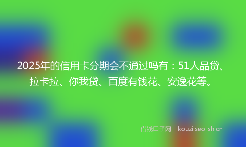 2025年的信用卡分期会不通过吗有：51人品贷、拉卡拉、你我贷、百度有钱花、安逸花等。