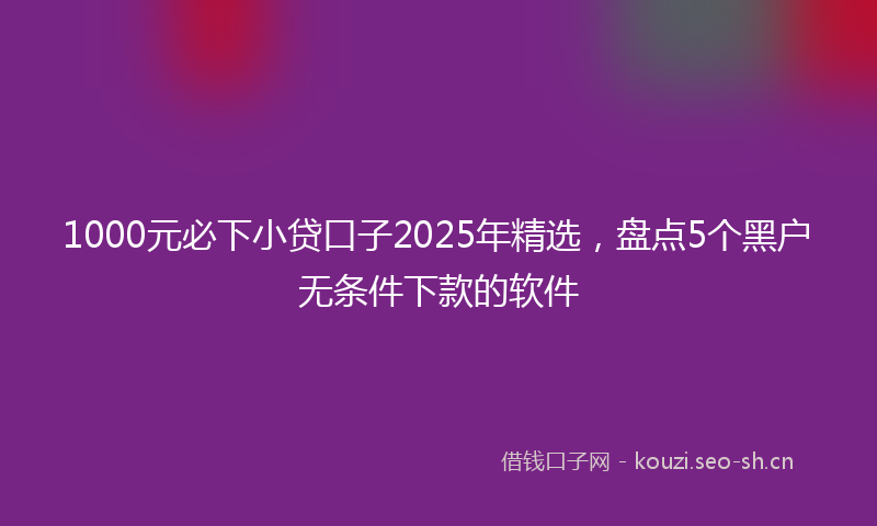 1000元必下小贷口子2025年精选，盘点5个黑户无条件下款的软件