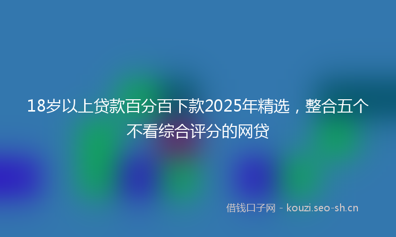 18岁以上贷款百分百下款2025年精选，整合五个不看综合评分的网贷