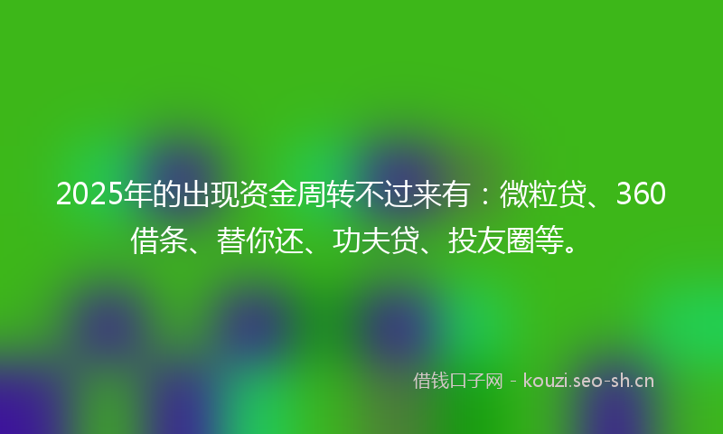 2025年的出现资金周转不过来有：微粒贷、360借条、替你还、功夫贷、投友圈等。