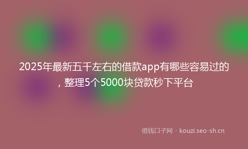 2025年最新五千左右的借款app有哪些容易过的，整理5个5000块贷款秒下平台