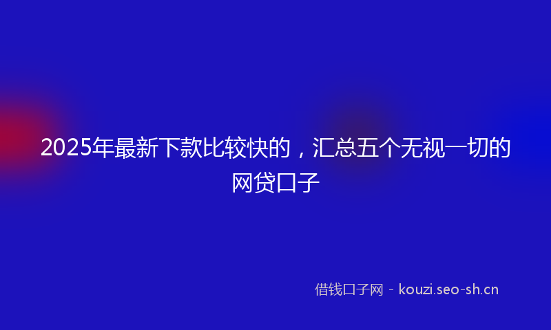 2025年最新下款比较快的，汇总五个无视一切的网贷口子