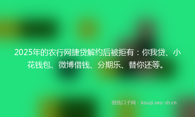 2025年的农行网捷贷解约后被拒有：你我贷、小花钱包、微博借钱、分期乐、替你还等。