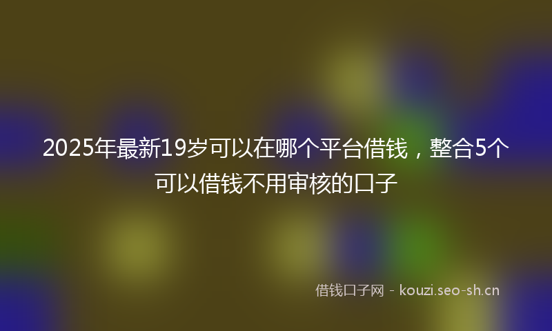 2025年最新19岁可以在哪个平台借钱，整合5个可以借钱不用审核的口子