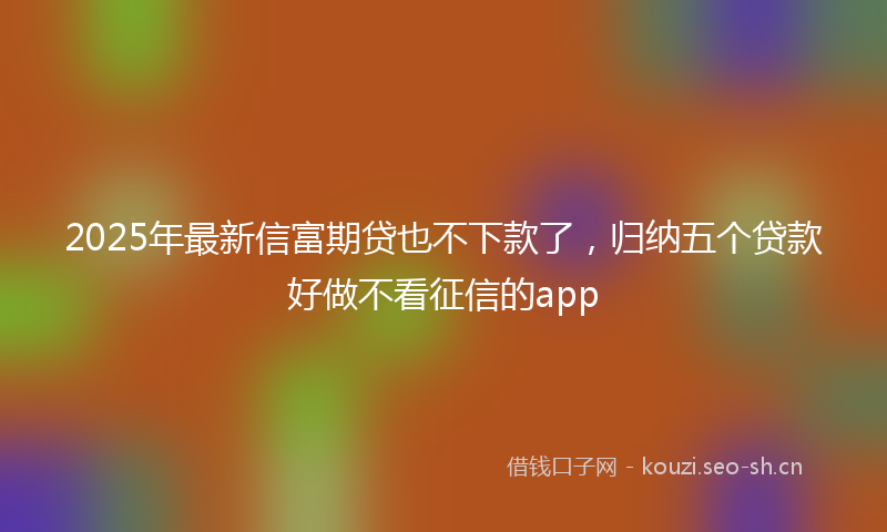 2025年最新信富期贷也不下款了，归纳五个贷款好做不看征信的app