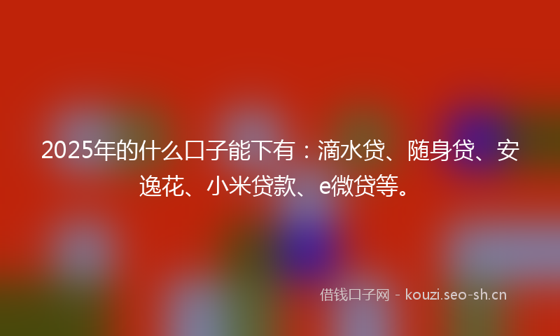 2025年的什么口子能下有:滴水贷、随身贷、安逸花、小米贷款、e微贷等。