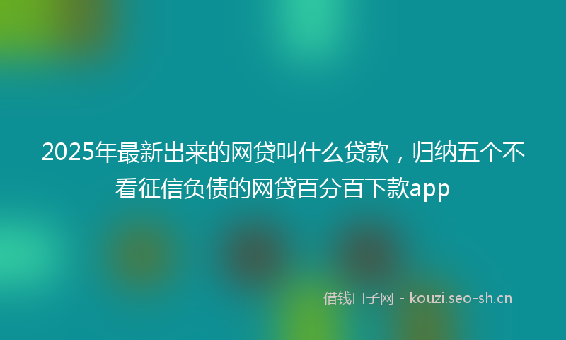 2025年最新出来的网贷叫什么贷款,归纳五个不看征信负债的网贷百分百下款app