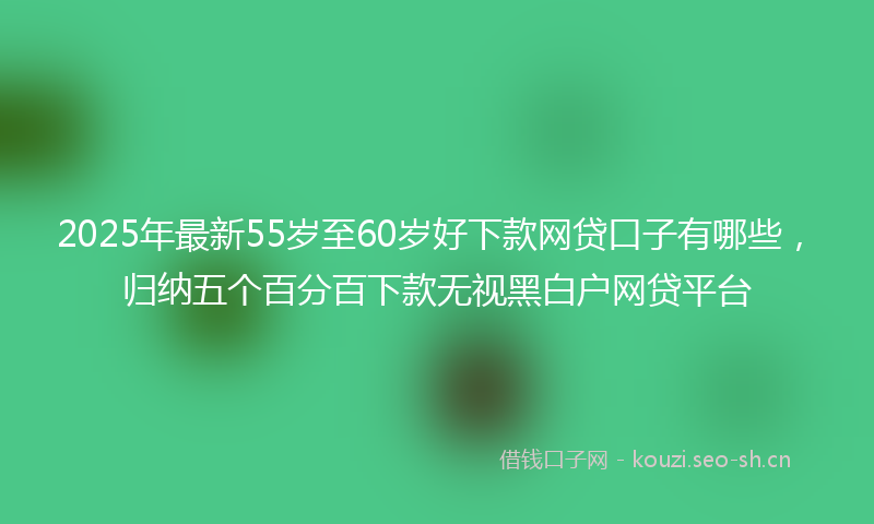 2025年最新55岁至60岁好下款网贷口子有哪些，归纳五个百分百下款无视黑白户网贷平台