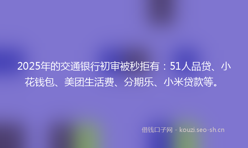 2025年的交通银行初审被秒拒有：51人品贷、小花钱包、美团生活费、分期乐、小米贷款等。