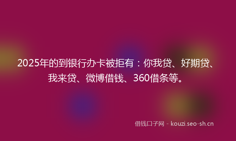 2025年的到银行办卡被拒有：你我贷、好期贷、我来贷、微博借钱、360借条等。