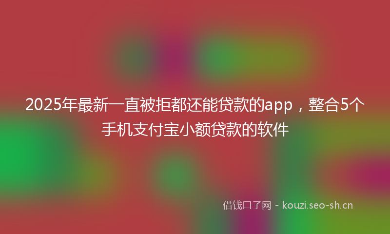 2025年最新一直被拒都还能贷款的app，整合5个手机支付宝小额贷款的软件