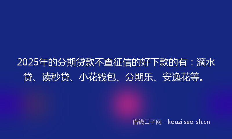 2025年的分期贷款不查征信的好下款的有：滴水贷、读秒贷、小花钱包、分期乐、安逸花等。