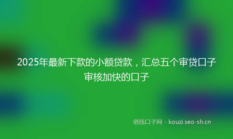 2025年最新下款的小额贷款,汇总五个审贷口子审核加快的口子