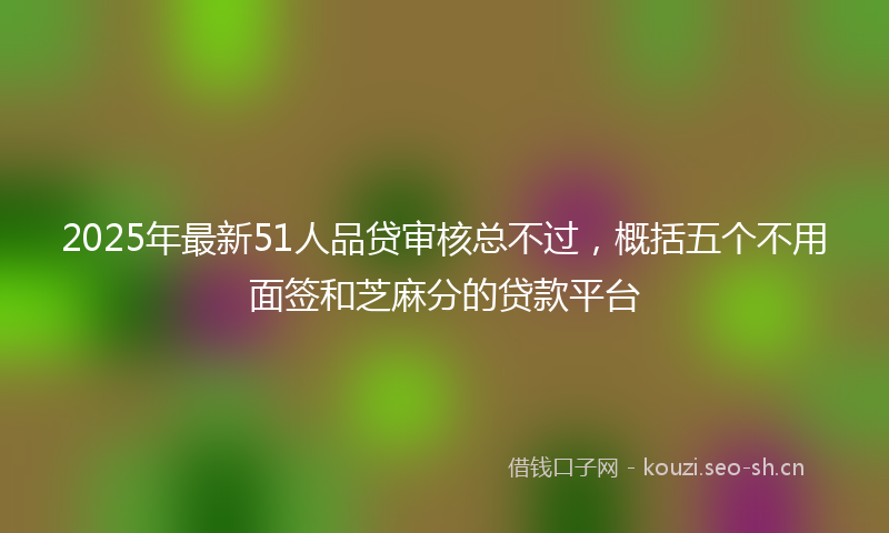 2025年最新51人品贷审核总不过，概括五个不用面签和芝麻分的贷款平台