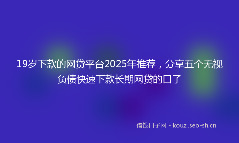 19岁下款的网贷平台2025年推荐，分享五个无视负债快速下款长期网贷的口子