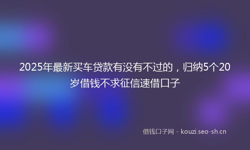 2025年最新买车贷款有没有不过的，归纳5个20岁借钱不求征信速借口子