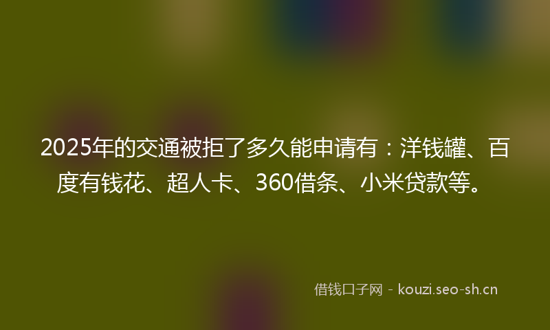 2025年的交通被拒了多久能申请有：洋钱罐、百度有钱花、超人卡、360借条、小米贷款等。