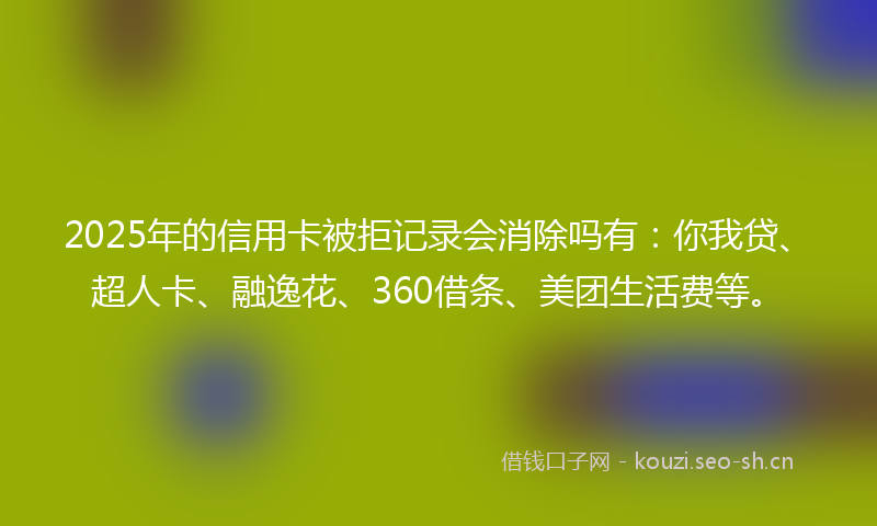 2025年的信用卡被拒记录会消除吗有：你我贷、超人卡、融逸花、360借条、美团生活费等。