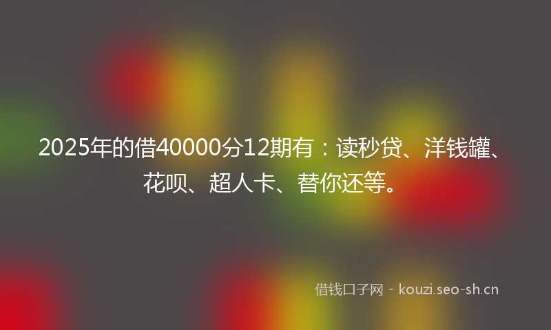 2025年的借40000分12期有：读秒贷、洋钱罐、花呗、超人卡、替你还等。