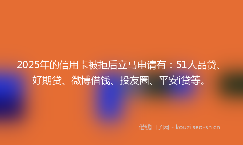 2025年的信用卡被拒后立马申请有：51人品贷、好期贷、微博借钱、投友圈、平安i贷等。