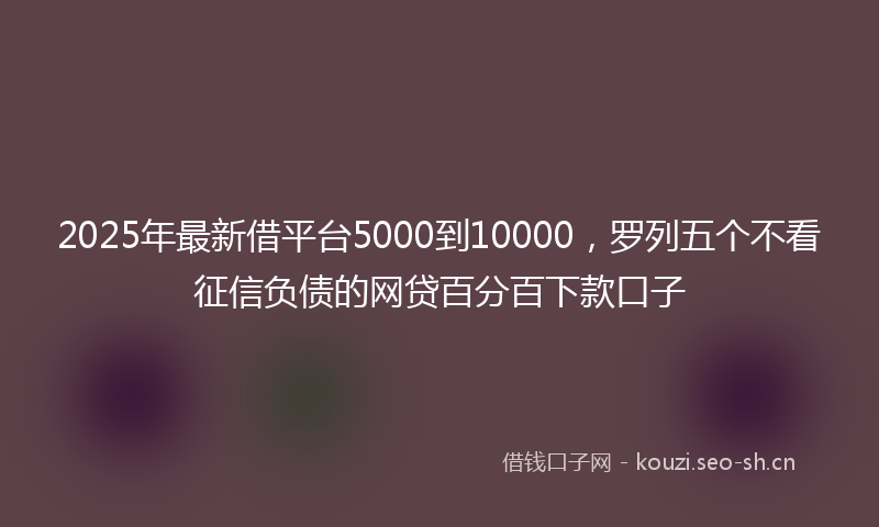 2025年最新借平台5000到10000，罗列五个不看征信负债的网贷百分百下款口子