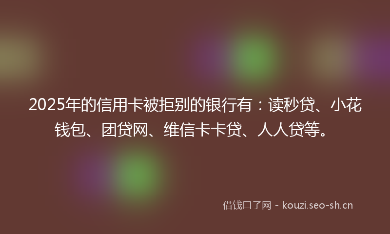2025年的信用卡被拒别的银行有:读秒贷、小花钱包、团贷网、维信卡卡贷、人人贷等。