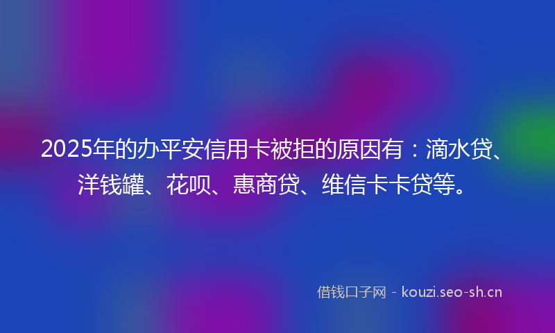 2025年的办平安信用卡被拒的原因有：滴水贷、洋钱罐、花呗、惠商贷、维信卡卡贷等。