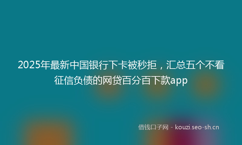 2025年最新中国银行下卡被秒拒，汇总五个不看征信负债的网贷百分百下款app