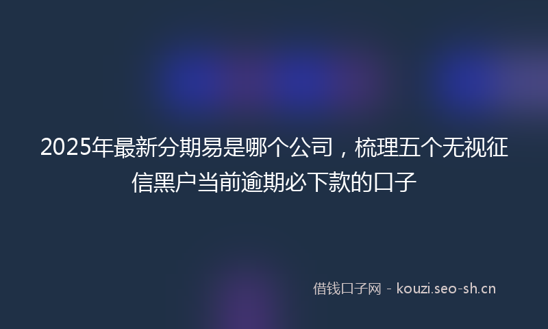 2025年最新分期易是哪个公司，梳理五个无视征信黑户当前逾期必下款的口子