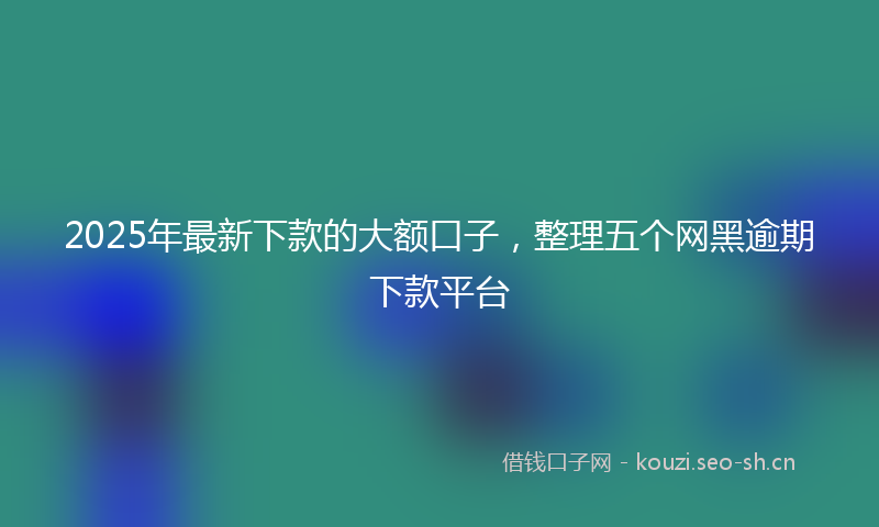2025年最新下款的大额口子，整理五个网黑逾期下款平台