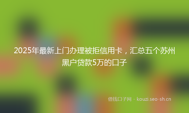 2025年最新上门办理被拒信用卡，汇总五个苏州黑户贷款5万的口子