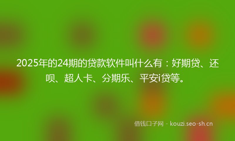 2025年的24期的贷款软件叫什么有：好期贷、还呗、超人卡、分期乐、平安i贷等。