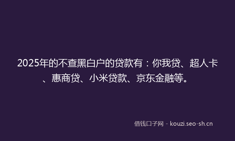 2025年的不查黑白户的贷款有：你我贷、超人卡、惠商贷、小米贷款、京东金融等。