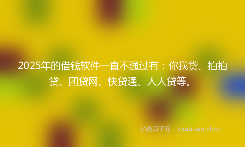 2025年的借钱软件一直不通过有：你我贷、拍拍贷、团贷网、快贷通、人人贷等。