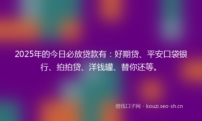 2025年的今日必放贷款有：好期贷、平安口袋银行、拍拍贷、洋钱罐、替你还等。