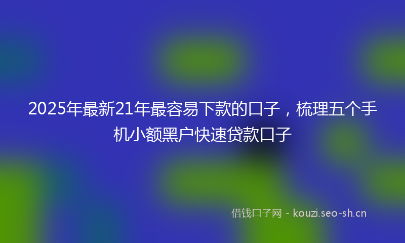 2025年最新21年最容易下款的口子，梳理五个手机小额黑户快速贷款口子