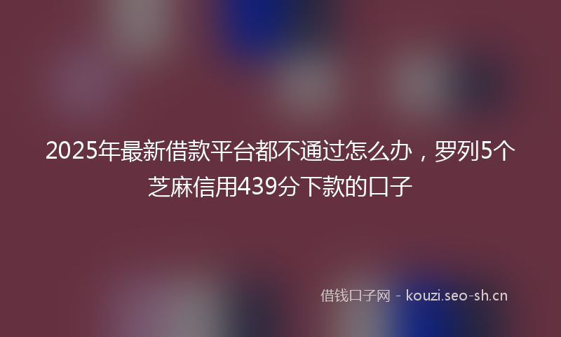 2025年最新借款平台都不通过怎么办，罗列5个芝麻信用439分下款的口子