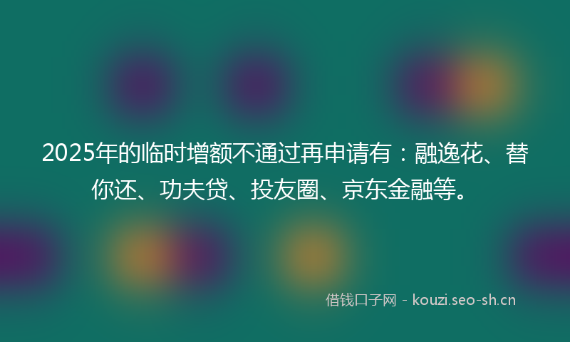 2025年的临时增额不通过再申请有：融逸花、替你还、功夫贷、投友圈、京东金融等。