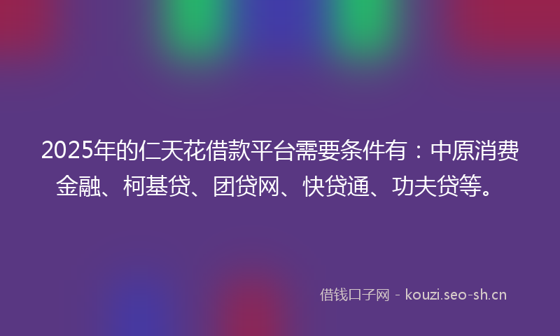 2025年的仁天花借款平台需要条件有：中原消费金融、柯基贷、团贷网、快贷通、功夫贷等。