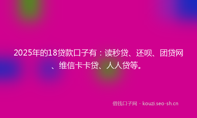 2025年的18贷款口子有：读秒贷、还呗、团贷网、维信卡卡贷、人人贷等。