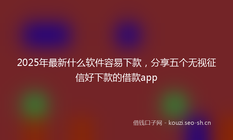 2025年最新什么软件容易下款，分享五个无视征信好下款的借款app