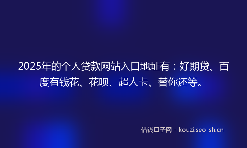 2025年的个人贷款网站入口地址有：好期贷、百度有钱花、花呗、超人卡、替你还等。